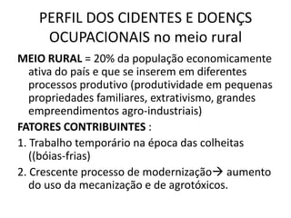 PERFIL DOS CIDENTES E DOENÇS
     OCUPACIONAIS no meio rural
MEIO RURAL = 20% da população economicamente
   ativa do país e que se inserem em diferentes
   processos produtivo (produtividade em pequenas
   propriedades familiares, extrativismo, grandes
   empreendimentos agro-industriais)
FATORES CONTRIBUINTES :
1. Trabalho temporário na época das colheitas
   ((bóias-frias)
2. Crescente processo de modernização aumento
   do uso da mecanização e de agrotóxicos.
 