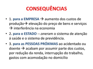 CONSEQUÊNCIAS
• 1. para a EMPRESA  aumento dos custos de
  produção elevação do preço de bens e serviços
   interferência na economia
• 2. para o ESTADO --.oneram o sistema de atenção
  á saúde e o sistema de previdência.
• 3. para as PESSOAS PRÓXIMAS ao acidentado ou
  doente  acabam por assumir parte dos custos,
  por redução da renda, interrupção do trabalho,
  gastos com acomodação no domicílio
 