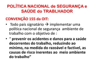 POLÍTICA NACIONAL de SEGURANÇA e
      SAÚDE do TRABLHADOR
CONVENÇÃO 155 da OIT:
• Todo país signatário  implementar uma
  política nacional de segurança ambiente de
  trabalho com o objetivo de :
• “ prevenir os acidentes e danos para a saúde
  decorrentes do trabalho, reduzindo ao
  mínimo, na medida do razoável e factível, as
  causas de risco inerentes ao meio ambiente
  do trabalho”
 