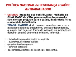 POLÍTICA NACIONAL de SEGURANÇA e SAÚDE
                do TRABALHADOR
• OBJETIVO : trabalho que contribua par melhoria da
  QUALIDADE de VIDA, para a realização pessoal e
  social e sem prejuízo para a saúde, integridade física
  e mental do trabalhador
• TRABALHADOR =todo homem ou mulher que exerce
  atividades para seu sustento ou de seus dependentes,
  qualquer que seja sua forma de inserção no mercado de
  trabalho, seja na economia formal ou informal:

• - trabalhador doméstico, avulso ou agrícola
•   - autônomos, servidores públicos-
•   -proprietários de empresas
•   - aprendiz, estagiário
•   -aposentados, afastados do trabalho por doença etc.
 