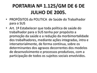 PORTARIA Nº 1.125/GM DE 6 DE
          JULHO DE 2005.
• PROPÓSITOS da POLITICA de Saúde do Trabalhador
  para o SUS
• Art. 1º Estabelecer que toda política de saúde do
  trabalhador para o SUS tenha por propósito a
  promoção da saúde e a redução da morbimortalidade
  dos trabalhadores, mediante ações integradas, intra e
  intersetorialmente, de forma contínua, sobre os
  determinantes dos agravos decorrentes dos modelos
  de desenvolvimento e processos produtivos, com a
  participação de todos os sujeitos sociais envolvidos.
 