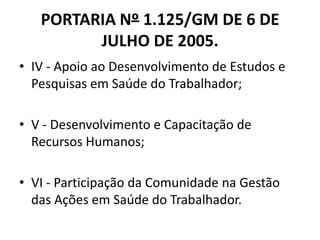 PORTARIA Nº 1.125/GM DE 6 DE
         JULHO DE 2005.
• IV - Apoio ao Desenvolvimento de Estudos e
  Pesquisas em Saúde do Trabalhador;

• V - Desenvolvimento e Capacitação de
  Recursos Humanos;

• VI - Participação da Comunidade na Gestão
  das Ações em Saúde do Trabalhador.
 