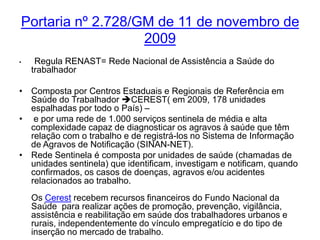 Portaria nº 2.728/GM de 11 de novembro de
                   2009
•    Regula RENAST= Rede Nacional de Assistência a Saúde do
    trabalhador

• Composta por Centros Estaduais e Regionais de Referência em
  Saúde do Trabalhador CEREST( em 2009, 178 unidades
  espalhadas por todo o País) –
• e por uma rede de 1.000 serviços sentinela de média e alta
  complexidade capaz de diagnosticar os agravos à saúde que têm
  relação com o trabalho e de registrá-los no Sistema de Informação
  de Agravos de Notificação (SINAN-NET).
• Rede Sentinela é composta por unidades de saúde (chamadas de
  unidades sentinela) que identificam, investigam e notificam, quando
  confirmados, os casos de doenças, agravos e/ou acidentes
  relacionados ao trabalho.
    Os Cerest recebem recursos financeiros do Fundo Nacional da
    Saúde para realizar ações de promoção, prevenção, vigilância,
    assistência e reabilitação em saúde dos trabalhadores urbanos e
    rurais, independentemente do vínculo empregatício e do tipo de
    inserção no mercado de trabalho.
 