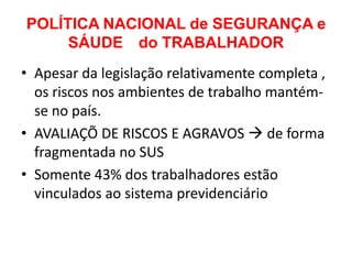 POLÍTICA NACIONAL de SEGURANÇA e
     SÁUDE do TRABALHADOR
• Apesar da legislação relativamente completa ,
  os riscos nos ambientes de trabalho mantém-
  se no país.
• AVALIAÇÕ DE RISCOS E AGRAVOS  de forma
  fragmentada no SUS
• Somente 43% dos trabalhadores estão
  vinculados ao sistema previdenciário
 