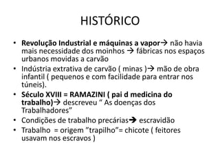 HISTÓRICO
• Revolução Industrial e máquinas a vapor não havia
  mais necessidade dos moinhos  fábricas nos espaços
  urbanos movidas a carvão
• Indústria extrativa de carvão ( minas ) mão de obra
  infantil ( pequenos e com facilidade para entrar nos
  túneis).
• Século XVIII = RAMAZINI ( pai d medicina do
  trabalho) descreveu “ As doenças dos
  Trabalhadores”
• Condições de trabalho precárias escravidão
• Trabalho = origem ”trapilho”= chicote ( feitores
  usavam nos escravos )
 