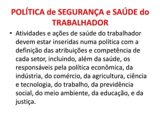 POLÍTICA de SEGURANÇA e SAÚDE do
          TRABALHADOR
• Atividades e ações de saúde do trabalhador
  devem estar inseridas numa política com a
  definição das atribuições e competência de
  cada setor, incluindo, além da saúde, os
  responsáveis pela política econômica, da
  indústria, do comércio, da agricultura, ciência
  e tecnologia, do trabalho, da previdência
  social, do meio ambiente, da educação, e da
  justiça.
 