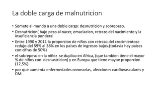 La doble carga de malnutricion 
• Somete al mundo a una doble carga: desnutricion y sobrepeso. 
• Desnutricion( bajo peso al nacer, emaciacion, retrazo del nacimiento y la 
insuficiencia ponderal 
• Entre 1990 y 2011 la proporcion de niños con retraso del crecimientose 
redujo del 59% al 38% en los países de ingresos bajos.(todavia hay paises 
con cifras de 50%) 
• el sobrepeso en la niñez se duplico en Africa, (que tambien tiene el mayor 
% de niños con desnustricion) y en Europa que tiene mayoe proporcion 
(12,5%). 
• por que aumenta enfermedades coronarias, afecciones cardiovasculares y 
DM 
 