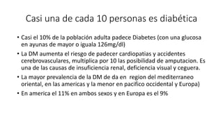 Casi una de cada 10 personas es diabética 
• Casi el 10% de la población adulta padece Diabetes (con una glucosa 
en ayunas de mayor o iguala 126mg/dl) 
• La DM aumenta el riesgo de padecer cardiopatias y accidentes 
cerebrovasculares, multiplica por 10 las posibilidad de amputacion. Es 
una de las causas de insuficiencia renal, deficiencia visual y ceguera. 
• La mayor prevalencia de la DM de da en region del mediterraneo 
oriental, en las americas y la menor en pacifico occidental y Europa) 
• En america el 11% en ambos sexos y en Europa es el 9% 
 