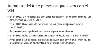 Aumento del # de personas que viven con el 
VIH 
• En el 2011 1,7 millones de personas fallecieron en todo el mundo, un 
24% menos que en el 2005 
• En el 2011 8 millines de personas de los paises bajos recivieron 
tratamiento, 
• Se prevee que la poblacion con vih siga aunmentando. 
• En el 2011 hubo 2,5 millones de nuevas infecciones( ha disminuido) 
• Alrededor de 3 millones de personas viven con el vih en el mundo, de 
las cuales el 70% se concentran en el africa subsahariana. 
 
