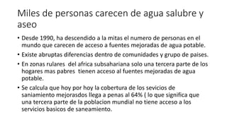 Miles de personas carecen de agua salubre y 
aseo 
• Desde 1990, ha descendido a la mitas el numero de personas en el 
mundo que carecen de acceso a fuentes mejoradas de agua potable. 
• Existe abruptas diferencias dentro de comunidades y grupo de paises. 
• En zonas rulares del africa subsahariana solo una tercera parte de los 
hogares mas pabres tienen acceso al fuentes mejoradas de agua 
potable. 
• Se calcula que hoy por hoy la cobertura de los sevicios de 
saniamiento mejorasdos llega a penas al 64% ( lo que significa que 
una tercera parte de la poblacion mundial no tiene acceso a los 
servicios basicos de saneamiento. 
 