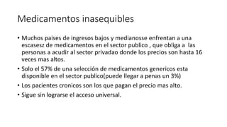 Medicamentos inasequibles 
• Muchos paises de ingresos bajos y medianosse enfrentan a una 
escasesz de medicamentos en el sector publico , que obliga a las 
personas a acudir al sector privadao donde los precios son hasta 16 
veces mas altos. 
• Solo el 57% de una selección de medicamentos genericos esta 
disponible en el sector publico(puede llegar a penas un 3%) 
• Los pacientes cronicos son los que pagan el precio mas alto. 
• Sigue sin lograrse el acceso universal. 
 