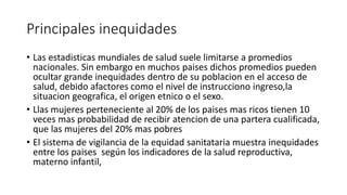Principales inequidades 
• Las estadisticas mundiales de salud suele limitarse a promedios 
nacionales. Sin embargo en muchos paises dichos promedios pueden 
ocultar grande inequidades dentro de su poblacion en el acceso de 
salud, debido afactores como el nivel de instrucciono ingreso,la 
situacion geografica, el origen etnico o el sexo. 
• Llas mujeres perteneciente al 20% de los paises mas ricos tienen 10 
veces mas probabilidad de recibir atencion de una partera cualificada, 
que las mujeres del 20% mas pobres 
• El sistema de vigilancia de la equidad sanitataria muestra inequidades 
entre los paises según los indicadores de la salud reproductiva, 
materno infantil, 
 