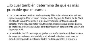 …lo cual también determina de qué es más 
probable que muramos 
• Los países se encuentran en fases muy diferentes de esta transición 
epidemiológica. Por término medio, en la Región de África de la OMS 
el 70% de los APP se deben a las enfermedades infecciosas o de 
carácter materno, neonatal y nutricional, mientras que en los países 
de ingresos altos estas causas solo representan actualmente un 8% de 
todos los APP. 
• La mitad de las 20 causas principales son enfermedades infecciosas o 
de caráctermaterno, neonatal y nutricional, mientras que la otra 
mitad corresponde a enfermedades no transmisibles o lesiones. 
 