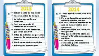  Salvar la vida de los niños 
 Nacidos antes de tiempo 
 La doble carga de mal 
nutrición 
 Casi una de cada 10 
personas es diabética 
 Aumenta el # de personas 
que viven con VHI 
 Miles de millones de personas 
carecen de agua salubre y de 
aseo 
 Medicamentos inasequibles 
 Principales inequidades 
 Todos tenemos una vida mas 
larga. 
 Pero su duración depende de 
dónde hayamos nacido. 
 lo cual también determina de 
qué es más probable que 
muramos. 
 Nuestros hijos son cada vez 
más gordos. 
 Hay que centrar la atención 
en salvar la vida a más recién 
nacidos. 
 El desarrollo mundial 
comienza por la existencia 
de datos fiables. 
 