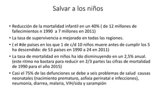 Salvar a los niños 
• Reducción de la mortalidad infantil en un 40% ( de 12 millones de 
fallecimientos n 1990 a 7 millones en 2011) 
• La tasa de supervivencia a mejorado en todas las regiones. 
• ( el #de países en los que 1 de c/d 10 niños muere antes de cumplir los 5 
ha descendido: de 53 países en 1990 a 24 en 2011) 
• La tasa de mortalidad en niños ha ido disminuyendo en un 2,5% anual. 
(este ritmo no bastara para reducir en 2/3 partes las cifras de mortalidad 
de 1990 para el año 2015) 
• Casi el 75% de las defunciones se debe a seis problemas de salud causas 
neonatales (nacimiento prematuro, asfixia perinatal e infecciones), 
neumonía, diarrea, malaria, VIH/sida y sarampión 
 