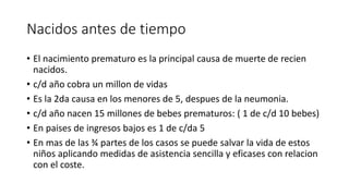 Nacidos antes de tiempo 
• El nacimiento prematuro es la principal causa de muerte de recien 
nacidos. 
• c/d año cobra un millon de vidas 
• Es la 2da causa en los menores de 5, despues de la neumonia. 
• c/d año nacen 15 millones de bebes prematuros: ( 1 de c/d 10 bebes) 
• En paises de ingresos bajos es 1 de c/da 5 
• En mas de las ¾ partes de los casos se puede salvar la vida de estos 
niños aplicando medidas de asistencia sencilla y eficases con relacion 
con el coste. 
 
