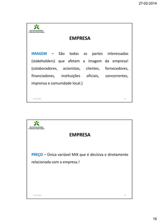 27-02-2014

EMPRESA
IMAGEM

–

São

todas

as

partes

interessadas

(stakeholders) que afetam a imagem da empresa!
(colaboradores,
financiadores,

acionistas,

clientes,

fornecedores,

instituições

oficiais,

concorrentes,

imprensa e comunidade local.)

27-02-2014

31

EMPRESA

PREÇO – Única variável MIX que é decisiva e diretamente
relacionada com a empresa.!

27-02-2014

32

16

 