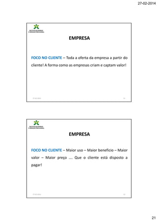 27-02-2014

EMPRESA

FOCO NO CLIENTE – Toda a oferta da empresa a partir do
cliente! A forma como as empresas criam e captam valor!

27-02-2014

41

EMPRESA
FOCO NO CLIENTE – Maior uso – Maior beneficio – Maior
valor – Maior preço …. Que o cliente está disposto a
pagar!

27-02-2014

42

21

 