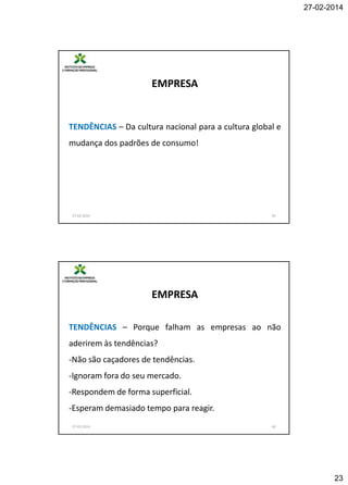 27-02-2014

EMPRESA

TENDÊNCIAS – Da cultura nacional para a cultura global e
mudança dos padrões de consumo!

27-02-2014

45

EMPRESA
TENDÊNCIAS – Porque falham as empresas ao não
aderirem às tendências?
-Não são caçadores de tendências.
-Ignoram fora do seu mercado.
-Respondem de forma superficial.
-Esperam demasiado tempo para reagir.
27-02-2014

46

23

 