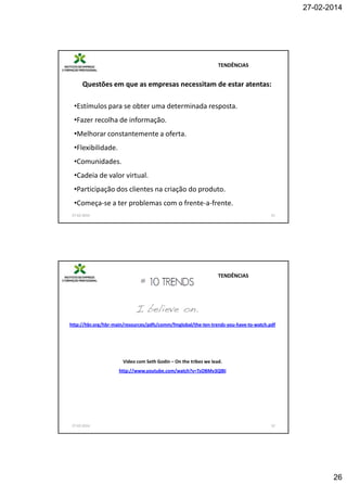 27-02-2014

TENDÊNCIAS

Questões em que as empresas necessitam de estar atentas:
•Estímulos para se obter uma determinada resposta.
•Fazer recolha de informação.
•Melhorar constantemente a oferta.
•Flexibilidade.
•Comunidades.
•Cadeia de valor virtual.
•Participação dos clientes na criação do produto.
•Começa-se a ter problemas com o frente-a-frente.
27-02-2014

51

TENDÊNCIAS

http://hbr.org/hbr-main/resources/pdfs/comm/fmglobal/the-ten-trends-you-have-to-watch.pdf

Video com Seth Godin – On the tribes we lead.
http://www.youtube.com/watch?v=TsOBMv3QlBI

27-02-2014

52

26

 