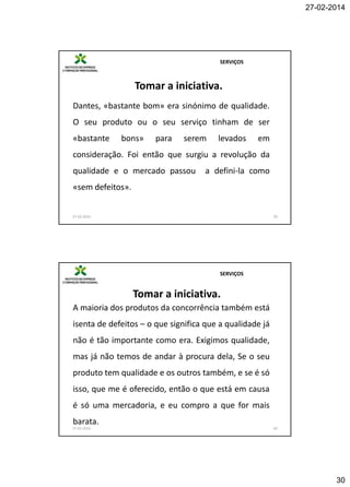 27-02-2014

SERVIÇOS

Tomar a iniciativa.
Dantes, «bastante bom» era sinónimo de qualidade.
O seu produto ou o seu serviço tinham de ser
«bastante

bons»

para

serem

levados

em

consideração. Foi então que surgiu a revolução da
qualidade e o mercado passou

a defini-la como

«sem defeitos».

27-02-2014

59

SERVIÇOS

Tomar a iniciativa.
A maioria dos produtos da concorrência também está

isenta de defeitos – o que significa que a qualidade já
não é tão importante como era. Exigimos qualidade,
mas já não temos de andar à procura dela, Se o seu
produto tem qualidade e os outros também, e se é só
isso, que me é oferecido, então o que está em causa
é só uma mercadoria, e eu compro a que for mais
barata.
27-02-2014

60

30

 