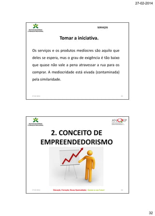 27-02-2014

SERVIÇOS

Tomar a iniciativa.
Os serviços e os produtos medíocres são aquilo que
deles se espera, mas o grau de exigência é tão baixo
que quase não vale a pena atravessar a rua para os
comprar. A mediocridade está eivada (contaminada)
pela similaridade.

27-02-2014

63

2. CONCEITO DE
EMPREENDEDORISMO

27-02-2014

64

32

 