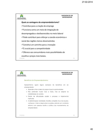27-02-2014

VANTAGENS DE SER
EMPREENDEDOR

Quais as vantagens do empreendedorismo?
Contribui para a criação de emprego
Funciona como um meio de integração de
desempregados e desfavorecidos no meio laboral
Pode contribuir para reforçar a coesão económica e
social das regiões menos desenvolvidas
Constitui um caminho para a inovação
É crucial para a competitividade
Oferece aos consumidores mais possibilidades de
escolha e preços mais baixos.
27-02-2014

95

VANTAGENS DE SER
EMPREENDEDOR

27-02-2014

96

48

 