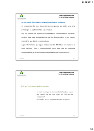 27-02-2014

ESPIRITO EMPREENDEDOR
VS. ESPIRITO EMPRESARIAL

Há uma grande diferença entre ser empreendedor e ser empresário.
Os empresários são, como todos nós sabemos, pessoas que detêm uma certa
participação no capital social das suas empresas.
Isso não significa que tenham estas competências comportamentais adquiridas.
Portanto, pode haver empreendedores que não são empresários e, com certeza,
empresários que não são empreendedores.
Julgo inclusivamente que alguns empresários têm dificuldade em adaptar-se a
novas situações, como a competitividade global, pela falta de capacidade
empreendedora, de pôr em prática novas ideias e escolher novos caminhos.

27-02-2014

105

ESPIRITO EMPREENDEDOR
VS. ESPIRITO EMPRESARIAL

27-02-2014

106

53

 