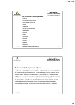 27-02-2014

CARACTERISTÍCAS E
COMPETÊNCIAS CHAVE DO
PERFIL DO EMPREENDEDOR
Quais as características de um empreendedor?
Ambição
Auto motivação e entusiasmo
Capacidade de trabalho em
equipa
Criatividade
Decisão e responsabilidade
Determinação
Eficiência
Energia
Flexibilidade
Iniciativa
Liderança
Otimismo
Persistência
27-02-2014

Sem medo do fracasso e da rejeição

115

CARACTERISTÍCAS E
COMPETÊNCIAS CHAVE DO
PERFIL DO EMPREENDEDOR

Os 10 mandamentos do Empreendedor de Sucesso
Agir sempre sabendo que o dinheiro não faz o empreendedor. Normalmente o criador
de uma empresa é alguém que não tem grande capacidade financeira, mas tem outros
recursos como a determinação, a persistência e a criatividade que o levam a triunfar.
Saber que a sua riqueza resulta da persistência, atividade e tempo, estando consciente
de que existe uma diferença entre persistência e teimosia. O empreendedor teimoso
responde aos problemas sempre da mesma maneira enquanto o empreendedor
persistente não desiste de encontrar novas alternativas para controlar o problema.

27-02-2014

116

58

 