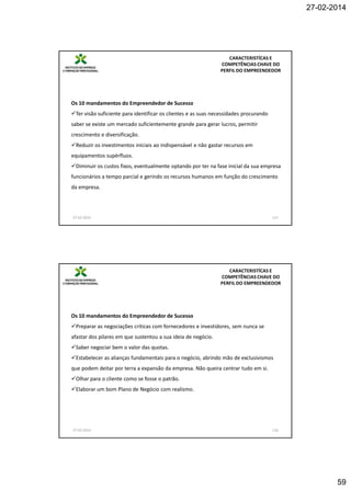 27-02-2014

CARACTERISTÍCAS E
COMPETÊNCIAS CHAVE DO
PERFIL DO EMPREENDEDOR

Os 10 mandamentos do Empreendedor de Sucesso
Ter visão suficiente para identificar os clientes e as suas necessidades procurando
saber se existe um mercado suficientemente grande para gerar lucros, permitir
crescimento e diversificação.
Reduzir os investimentos iniciais ao indispensável e não gastar recursos em
equipamentos supérfluos.
Diminuir os custos fixos, eventualmente optando por ter na fase inicial da sua empresa
funcionários a tempo parcial e gerindo os recursos humanos em função do crescimento
da empresa.

27-02-2014

117

CARACTERISTÍCAS E
COMPETÊNCIAS CHAVE DO
PERFIL DO EMPREENDEDOR

Os 10 mandamentos do Empreendedor de Sucesso
Preparar as negociações críticas com fornecedores e investidores, sem nunca se
afastar dos pilares em que sustentou a sua ideia de negócio.
Saber negociar bem o valor das quotas.
Estabelecer as alianças fundamentais para o negócio, abrindo mão de exclusivismos
que podem deitar por terra a expansão da empresa. Não queira centrar tudo em si.
Olhar para o cliente como se fosse o patrão.
Elaborar um bom Plano de Negócio com realismo.

27-02-2014

118

59

 