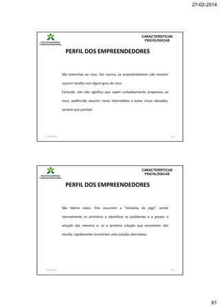 27-02-2014

CARACTERÍSTICAS
PSICOLÓGICAS

PERFIL DOS EMPREENDEDORES

São tolerantes ao risco. Por norma, os empreendedores não receiam
assumir tarefas com algum grau de risco.
Contudo, isto não significa que sejam completamente propensos ao

risco, preferindo assumir riscos intermédios e evitar riscos elevados,
sempre que possível.

27-02-2014

121

CARACTERÍSTICAS
PSICOLÓGICAS

PERFIL DOS EMPREENDEDORES

São líderes natos. Eles assumem a “iniciativa do jogo”, sendo
normalmente os primeiros a identificar os problemas e a propor a
solução dos mesmos e, se a primeira solução que encontram não
resulta, rapidamente encontram uma solução alternativa.

27-02-2014

122

61

 