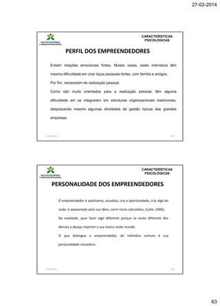 27-02-2014

CARACTERÍSTICAS
PSICOLÓGICAS

PERFIL DOS EMPREENDEDORES
Evitam relações emocionais fortes. Muitas vezes, estes indivíduos têm
mesmo dificuldade em criar laços pessoais fortes, com família e amigos.
Por fim, necessitam de realização pessoal.

Como são muito orientados para a realização pessoal, têm alguma
dificuldade em se integrarem em estruturas organizacionais tradicionais,
desprezando mesmo algumas atividades de gestão típicas das grandes
empresas.

27-02-2014

125

CARACTERÍSTICAS
PSICOLÓGICAS

PERSONALIDADE DOS EMPREENDEDORES
O empreendedor é autónomo, visualiza, cria a oportunidade, cria algo do
nada: é apaixonado pela sua ideia, corre riscos calculados, (Leite, 2006).
Na realidade, quer fazer algo diferente porque se sente diferente dos
demais e deseja imprimir a sua marca neste mundo.
O que distingue o empreendedor, do indivíduo comum é sua
personalidade inovadora.

27-02-2014

126

63

 