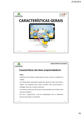 27-02-2014

CARACTERÍSTICAS GERAIS

27-02-2014

127

CARACTERÍSTICAS GERAIS

Características dos bons empreendedores
Paixão
A diferença entre teimosia e paixão pode ser ténue e deve ser analisada com
cuidado.
Um empreendedor apaixonado é aquele que, apesar de saber muito sobre o
negócio, está disponível para escutar conselhos sobre posicionamento e
estratégia, discuti-los e conversar sobre eles.
Já o teimoso é aquele que não ouve nem aceita opiniões, quer entenda muito
ou pouco do negócio.

Este não é, seguramente, o tipo de empreendedor que os investidores
procuram para aplicar o seu dinheiro.
27-02-2014

128

64

 