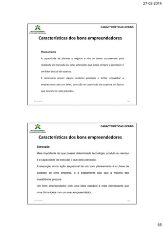 27-02-2014

CARACTERÍSTICAS GERAIS

Características dos bons empreendedores
Planeamento
A capacidade de planear o negócio e não se deixar surpreender pela

realidade do mercado ou pelas alterações que estão sempre a acontecer é
um fator crucial de sucesso.
É necessário prever alguns cenários possíveis e tentar enquadrar a
empresa em cada um deles, para não ser apanhado de surpresa por factos
que deviam ter sido previstos.

27-02-2014

129

CARACTERÍSTICAS GERAIS

Características dos bons empreendedores
Execução.

Mais importante do que possuir determinada tecnologia, produto ou serviço
é a capacidade de executar o que está planeado.
A execução como ação sequencial de um bom planeamento é a chave de
sucesso de uma empresa, e é exatamente isso que a maioria dos
investidores procura.
Um bom empreendedor com uma ideia razoável é mais interessante que
uma ótima ideia com um mau empreendedor.
27-02-2014

130

65

 