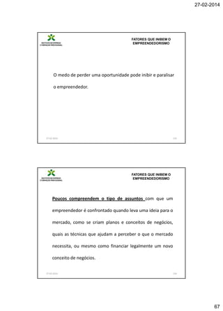 27-02-2014

FATORES QUE INIBEM O
EMPREENDEDORISMO

O medo de perder uma oportunidade pode inibir e paralisar
o empreendedor.

27-02-2014

133

FATORES QUE INIBEM O
EMPREENDEDORISMO

Poucos compreendem o tipo de assuntos com que um
empreendedor é confrontado quando leva uma ideia para o

mercado, como se criam planos e conceitos de negócios,
quais as técnicas que ajudam a perceber o que o mercado
necessita, ou mesmo como financiar legalmente um novo
conceito de negócios.
27-02-2014

134

67

 