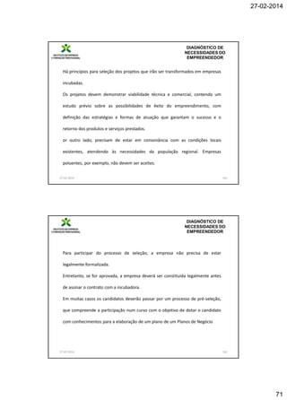 27-02-2014

DIAGNÓSTICO DE
NECESSIDADES DO
EMPREENDEDOR

Há princípios para seleção dos projetos que irão ser transformados em empresas
incubadas.
Os projetos devem demonstrar viabilidade técnica e comercial, contendo um
estudo prévio sobre as possibilidades de êxito do empreendimento, com
definição das estratégias e formas de atuação que garantam o sucesso e o
retorno dos produtos e serviços prestados.
or outro lado, precisam de estar em consonância com as condições locais
existentes, atendendo às necessidades da população regional. Empresas
poluentes, por exemplo, não devem ser aceites.
27-02-2014

141

DIAGNÓSTICO DE
NECESSIDADES DO
EMPREENDEDOR

Para participar do processo de seleção, a empresa não precisa de estar
legalmente formalizada.
Entretanto, se for aprovada, a empresa deverá ser constituída legalmente antes
de assinar o contrato com a incubadora.
Em muitas casos os candidatos deverão passar por um processo de pré-seleção,
que compreende a participação num curso com o objetivo de dotar o candidato
com conhecimentos para a elaboração de um plano de um Planos de Negócio

27-02-2014

142

71

 