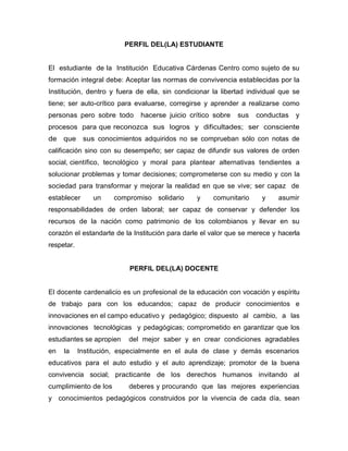 PERFIL DEL(LA) ESTUDIANTE El  estudiante  de la  Institución  Educativa Cárdenas Centro como sujeto de su formación integral debe: Aceptar las normas de convivencia establecidas por la Institución, dentro y fuera de ella, sin condicionar la libertad individual que se tiene; ser auto-crítico para evaluarse, corregirse y aprender a realizarse como personas pero sobre todo  hacerse juicio crítico sobre  sus  conductas  y  procesos  para que reconozca  sus  logros  y  dificultades;  ser  consciente  de  que  sus conocimientos adquiridos no se comprueban sólo con notas de calificación sino con su desempeño; ser capaz de difundir sus valores de orden social, científico,  tecnológico  y  moral  para  plantear  alternativas  tendientes  a solucionar problemas y tomar decisiones; comprometerse con su medio y con la sociedad para transformar y mejorar la realidad en que se vive; ser capaz  de  establecer  un  compromiso solidario  y  comunitario  y  asumir  responsabilidades de orden laboral; ser capaz de conservar y defender los recursos de la nación como patrimonio de los colombianos y llevar en su corazón el estandarte de la Institución para darle el valor que se merece y hacerla respetar. PERFIL DEL(LA) DOCENTE El docente cardenalicio es un profesional de la educación con vocación y espíritu de trabajo para con los educandos; capaz de producir conocimientos e innovaciones en el campo educativo y pedagógico; dispuesto  al  cambio,  a  las  innovaciones  tecnológicas  y pedagógicas; comprometido en garantizar que los estudiantes se apropien del  mejor  saber  y  en  crear  condiciones  agradables  en  la  Institución, especialmente en el aula de clase y demás escenarios educativos para el auto estudio y el auto aprendizaje; promotor de la buena convivencia social; practicante de los derechos humanos invitando al cumplimiento de los deberes y procurando  que  las  mejores  experiencias  y  conocimientos pedagógicos construidos por la vivencia de cada día, sean compartidos, sistematizados, acumulados y reproducidos por las siguientes generaciones de profesionales de la educación de la Institución, contribuyendo a formar latradición pedagógica institucional. PERFIL DEL DIRECTIVO DOCENTE Estos directivos, son las  personas  que  desempeñan  las  actividades  de  dirección,  planeación,  coordinación, administración, orientación y programación en la Institución Educativa Cárdenas Centro y por lo tanto son los directos responsables del funcionamiento de la organización escolar. Los directivos docentes tienen la responsabilidad  de  dirigir  técnica  y  administrativamente la labor del establecimiento educativo, siendo así docentes con vocación, con espíritu gerencial, dinámicos, activos y comprometidos  con la educación, preparados académica y psicológicamente, conocedores de la problemática infantil, juvenil y educativa, orientadores, dirigentes, asesores y líderes de procesos de cambio en la Institución para asumir los retos propuestos por la Ley General de Educación, el nuevo milenio y las nuevas tecnologías, dando así respuesta a las aspiraciones de la comunidad cardenalicia.  PERFIL DEL PERSONAL ADIMINISTRATIVO La  Institución  Cárdenas  Centro    cuenta  con  personal administrativo y de servicios generales que a través de sus cualidades individuales,  morales  y  éticas,  sus  capacidades  intelectuales,  sus aspiraciones personales y logros profesionales,   aportan lo mejor de sí mismos como miembros de un equipo de trabajo dinámico, a la formación permanente de los(as) estudiantes. Este personal es profesional en su área, con vocación y espíritu de trabajo; abierto al cambio y dispuesto a superarse continuamente; comprometido con la Institución en promover condiciones agradables para el buen desarrollo de su labor diaria. PERFIL DE LA MADRE Y EL PADRE DE FAMILIA (ACUDIENTE) Los padres de familia y/o acudientes cardenalicios han de ser personas con vocación de servicio, con espíritu de compromiso para con la educación integral de sus hijos; promotores de buen ejemplo con sus actitudes; abiertos al cambio y dispuestos a la superación continua; comprometidos con el colegio en apoyar y promover condiciones agradables para el buen aprendizaje y la sana convivencia educativa. Son agentes educativos cuando tienen conciencia de que son los primeros educadores de sus representados ya que son uno de los lados del  triángulo:  Estado-Escuela-Familia,  responsables  de  fortalecer  los valores de convivencia basados en el amor, diálogo y respeto mutuo, construyendo un ambiente de comprensión, cariño y seguridad en el hogar y así poder reflejarse con autoridad moral ante la Institución y la sociedad en general.  PERFIL DE LOS COLABORADORES Los colaboradores de la Institución Cárdenas Centro son personas y/o entidades con vocación de servicio, respeto, alto de grado de sentido de pertenencia y compromiso, solidaridad, seriedad, puntualidad, responsabilidad y cumplimiento en los aportes y/o servicios que brinden a la Institución.  