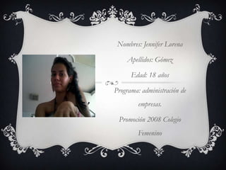 Nombres: Jennifer LorenaApellidos: GómezEdad: 18 añosPrograma: administración de empresas.Promoción 2008 Colegio Femenino