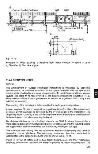 to




Fig. 11-13
Principle of fence earthing if distance from earth network to fence ϸ 2 m
a) Elevation, b) Plan view at gate




11.3.3 Switchyard layouts
General
The arrangement of outdoor switchgear installations is influenced by economic
considerations, in particular adaptation to the space available and the operational

                                                                                          11
requirements of reliability and ease of supervision. To meet these conditions, various
layouts (see Table 11-4) have evolved for the circuit configurations in Section 11.1.2.
Many electric utilities have a preference for certain arrangements which they have
adopted as standard.
The spacing of the branches is determined by the switchyard configuration.
A span length of 50 m is economical for guyed wire (strain) busbars. The number and
design of portal structures is governed by the overall length of the installation. The
larger bay width T1 and T2 of the busbar step-down bays (starting bay, end bay) must
be taken into account when planning the layout.
For stations with busbar current ratings above about 3000 A, tubular busbars offer a
more economical solution than tensioned wires. In 123 kV stations, the tubular busbars
are supported at each alternate bay, but at each bay with higher voltages.
The overhead lines leading from the transformer stations are generally also used for
power-line carrier telephony. The necessary equipment (line trap, capacitor) is
incorporated in the outgoing overhead lines as shown in Fig. 11-14.
Points in favour of rotary and vertical-break disconnectors are their mechanical
simplicity and the fact that they are easier to position as feeder disconnectors. The
                                                                                   517
 