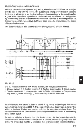 Selected examples of switchyard layouts
With the low-rise (classical) layout (Fig. 11-15), the busbar disconnectors are arranged
side by side in line with the feeder. The busbars are strung above these in a second
level, and in a third plane are the branch lines, with connections to the circuit-breaker.
A great advantage of this layout is that the breaker and transformer can be bypassed
by reconnecting this line to the feeder disconnector. Features of this configuration are
the narrow spacing between bays, but higher costs for portal structures and for means
of tensioning the wires.
The classical layout is also used for stations employing the 2-breaker method.




Fig. 11-15
                                                                                             11
245 kV outdoor switchyard with double busbars, low-rise (classical) layout:
1 Busbar system I, 2 Busbar system II, 3 Busbar disconnector, 4 Circuit-breaker,
5 Current transformer, 6 Voltage transformer, 7 Feeder disconnector, 8 Surge arrester;
T Bay width, T1 Width initial bay, T2 Width final bay at busbar dead-end




An in-line layout with tubular busbars is shown in Fig. 11-16. It is employed with busbar
current ratings of more than 3000 A. The poles of the busbar disconnectors stand in line
with the busbars. Portals are needed only for the outgoing overhead lines. This
arrangement incurs the lower costs for supporting steelwork and results in an extremely
clear station layout.
In stations including a bypass bus, the layout chosen for the bypass bus and its
disconnectors is the same as for the busbars. In stations with feeders going out on both
sides, the bypass bus must be U-shaped so that all branches can be connected to it.

                                                                                      519
 