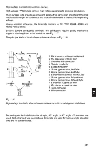 High-voltage terminals (connectors, clamps)
High-voltage HV terminals connect high-voltage apparatus to electrical conductors.
Their purpose is to provide a permanent, corona-free connection of sufficient thermal/
mechanical strength for continuous and short-circuit currents at the maximum operating
voltage.
Unless specified otherwise, HV terminals conform to DIN VDE 48084, 46203 and
46206 Parts 2 and 3.
Besides current conducting terminals, the conductors require purely mechanical
supports attaching them to the insulators, see Fig. 11-7.
The principal kinds of terminal connection are shown in Fig. 11-8.




               a
                                              1   HV apparatus with connection bolt
                                              2   HV apparatus with flat pad
                                              3   Stranded wire conductor
                                              4   Tubular conductor
                                              5   Support insulator
                                              a   Screw type terminal, bolt/wire
                                              b   Screw type terminal, bolt/tube
                                              c   Compression terminal with flat pad
                                              d   Screw type terminal flat pad / wire
                                              e   Screw type terminal flat pad / tube
                                              f   Conductor support for wire
                                              g   Conductor support for tube
                                              h   Tube connector
                                              k   Wire connector
                                                                                              11
Fig. 11-8
High-voltage terminals, alternative connections for outdoor switchgear installations




Depending on the installation site, straight, 45° angle or 90° angle HV terminals are
used. With stranded wire connections, terminals are used for both a single stranded
wire and for bundled wires.




                                                                                        511
 