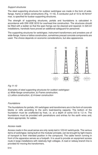 Support structures
The steel supporting structures for outdoor switchgear are made in the form of wide-
flange, frame or lattice constructions (Fig. 11-10). A conductor pull of 10 to 40 N/mm2
max. is specified for busbar supporting structures.
The strength of supporting structures, portals and foundations is calculated in
accordance with DIN VDE 0210 for overhead line construction. The structures should
be fitted with a ladder so that the span fixings can be cleaned and repaired. In 525 kV
installations, handrails have proved an additional safeguard for personnel.
The supporting structures for switchgear, instrument transformers and arresters are of
wide-flange, frame or lattice construction, sometimes precast concrete components are
used. The choice depends on economic considerations, but also appearance.




Fig 11-10
Examples of steel supporting structures for outdoor switchgear:
a) Wide-flange construction, b) Frame construction,
c) Lattice construction, d) A-tower construction


Foundations
The foundations for portals, HV switchgear and transformers are in the form of concrete
blocks or rafts according to the soil’s load-bearing capacity. The bottom of the
foundation must be unaffected by frost, i.e. at a depth of some 0.8 to 1.2 m. The
foundations must be provided with penetrations and entries for the earth wires and,
where appropriate, for cables.


Access roads
Access roads in the usual sense are only rarely laid in 123 kV switchyards. The various
items of switchgear, being built on the modular principle, can be brought by light means
of transport to their intended position in the compound. The cable trench running in
front of the apparatus serves as a footpath. It is usual to provide an equipment access
route in large installations with relatively high voltages. A road or railway branch line is
provided for moving the transformers.
514
 