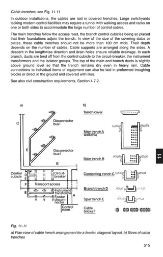 Cable trenches, see Fig. 11-11
In outdoor installations, the cables are laid in covered trenches. Large switchyards
lacking modern control facilities may require a tunnel with walking access and racks on
one or both sides to accommodate the large number of control cables.
The main trenches follow the access road, the branch control cubicles being so placed
that their foundations adjoin the trench. In view of the size of the covering slabs or
plates, these cable trenches should not be more than 100 cm wide. Their depth
depends on the number of cables. Cable supports are arranged along the sides. A
descent in the lengthwise direction and drain holes ensure reliable drainage. In each
branch, ducts are teed off from the control cubicle to the circuit-breaker, the instrument
transformers and the isolator groups. The top of the main and branch ducts is slightly
above ground level so that the trench remains dry even in heavy rain. Cable
connections to individual items of equipment can also be laid in preformed troughing
blocks or direct in the ground and covered with tiles.
See also civil construction requirements, Section 4.7.2.




                                                                                             11




Fig. 11-11
a) Plan view of cable trench arrangement for a feeder, diagonal layout, b) Sizes of cable
trenches

                                                                                      515
 
