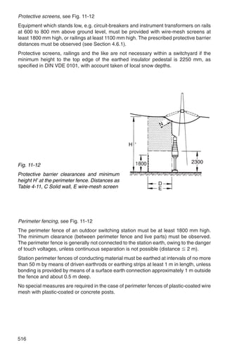Protective screens, see Fig. 11-12
Equipment which stands low, e.g. circuit-breakers and instrument transformers on rails
at 600 to 800 mm above ground level, must be provided with wire-mesh screens at
least 1800 mm high, or railings at least 1100 mm high. The prescribed protective barrier
distances must be observed (see Section 4.6.1).
Protective screens, railings and the like are not necessary within a switchyard if the
minimum height to the top edge of the earthed insulator pedestal is 2250 mm, as
specified in DIN VDE 0101, with account taken of local snow depths.




Fig. 11-12
Protective barrier clearances and minimum
height H’ at the perimeter fence. Distances as
Table 4-11, C Solid wall, E wire-mesh screen




Perimeter fencing, see Fig. 11-12
The perimeter fence of an outdoor switching station must be at least 1800 mm high.
The minimum clearance (between perimeter fence and live parts) must be observed.
The perimeter fence is generally not connected to the station earth, owing to the danger
of touch voltages, unless continuous separation is not possible (distance Ϲ 2 m).
Station perimeter fences of conducting material must be earthed at intervals of no more
than 50 m by means of driven earthrods or earthing strips at least 1 m in length, unless
bonding is provided by means of a surface earth connection approximately 1 m outside
the fence and about 0.5 m deep.
No special measures are required in the case of perimeter fences of plastic-coated wire
mesh with plastic-coated or concrete posts.




516
 