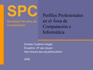 SPC
Sociedad Peruana de
                          Perfiles Profesionales
                          en el Área de
Computación
                          Computación e
                          Informática

          Ernesto Cuadros-Vargas
          Ecuadros AT spc.org.pe
          http://socios.spc.org.pe/ecuadros

          2006
 