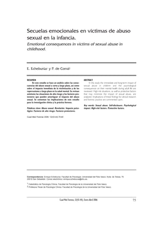 Cuad Med Forense, 12(43-44), Enero-Abril 2006 75
Correspondencia: Enrique Echeburúa. Facultad de Psicología. Universidad del País Vasco. Avda. de Tolosa, 70
20018 San Sebastián. Correo electrónico: enrique.echeburua@ehu.es.
1 Catedrático de Psicología Clínica. Facultad de Psicología de la Universidad del País Vasco.
2 Profesora Titular de Psicología Clínica. Facultad de Psicología de la Universidad del País Vasco.
RESUMEN
En este estudio se hace un análisis sobre las conse-
cuencias del abuso sexual a corto y largo plazo, así como
sobre el impacto inmediato de la victimización y de las
repercusiones a largo plazo en la salud mental. Se revisan
asimismo las situaciones de alto riesgo y los factores pro-
tectores que pueden amortiguar el impacto del abuso
sexual. Se comentan las implicaciones de este estudio
para la investigación clínica y la práctica forense.
Palabras clave: Abuso sexual. Revelación. Impacto psico-
lógico. Factores de alto riesgo. Factores protectores.
Cuad Med Forense 2006; 12(43-44):75-82
ABSTRACT
In this study the immediate and long-term impact of
sexual abuse in children and the psychological
consequences on their mental health during adult life are
reviewed. High-risk situations, as well as protective factors
that may minimize the impact of sexual abuse, are
analyzed. Implications of these findings for clinical research
and forensic practice are commented upon.
Key words: Sexual abuse. Self-disclosure. Psychological
impact. High-risk factors. Protective factors.
Secuelas emocionales en víctimas de abuso
sexual en la infancia.
Emotional consequences in victims of sexual abuse in
childhood.
E. Echeburúa1 y P. de Corral2
 