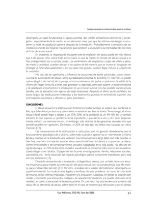 Secuelas emocionales en víctimas de abuso sexual en la infancia.
desempeña un papel fundamental. El apoyo parental -dar crédito al testimonio del menor y prote-
gerlo-, especialmente de la madre, es un elemento clave para que las víctimas mantengan o recu-
peren su nivel de adaptación general después de la revelación. Probablemente la sensación de ser
creídos es uno de los mejores mecanismos para predecir la evolución a la normalidad de los niños
víctimas de abuso sexual.
En ocasiones, la respuesta de los padres ante la revelación del abuso puede ser más intensa
que la del propio niño, sobre todo en los casos en que la madre se percata del abuso sexual a su
hijo protagonizado por su propia pareja. Los sentimientos de vergüenza y culpa, de cólera y pena,
de miedo y ansiedad, pueden afectar a los padres de tal manera que se muestran incapaces de
proteger al niño adecuadamente y, en los casos más graves, pueden llegar incluso a culparlo de
lo sucedido.
No deja de ser significativa la influencia de situaciones de estrés adicionales, como conse-
cuencia de la revelación del abuso, sobre la estabilidad emocional de la víctima. En concreto, la posible
ruptura (legal o de hecho) de la pareja, el encarcelamiento del padre o padrastro, la salida de la
víctima del hogar (única vía a veces para garantizar su seguridad, pero que supone un coste emocional
y de adaptación importante) o la implicación en un proceso judicial (con las posibles consecuencias
penales para el abusador) son algunas de estas situaciones. Respecto al último punto señalado, los
juicios largos, las testificaciones reiteradas y los testimonios puestos en entredicho suponen una
victimización secundaria y ofrecen un peor pronóstico.
CONCLUSIONES:
El abuso sexual en la infancia es un fenómeno invisible porque se supone que la infancia es
feliz, que la familia es protectora y que el sexo no existe en esa fase de la vida. Sin embargo, el abuso
sexual infantil puede llegar a afectar a un 15%-20% de la población (a un 4%-8% en un sentido
estricto), lo que supone un problema social importante y que afecta a uno y otro sexo (especial-
mente a niñas). Los menores no son, sin embargo, solo víctimas de las agresiones sexuales, sino que
también pueden ser agresores. De hecho, el 20% de este tipo de delitos está causado por otros
menores [12].
Las consecuencias de la victimización a corto plazo son, en general, devastadoras para el
funcionamiento psicológico de la víctima, sobre todo cuando el agresor es un miembro de la misma
familia y cuando se ha producido una violación. Las consecuencias a largo plazo son más inciertas, si
bien hay una cierta correlación entre el abuso sexual sufrido en la infancia y la aparición de altera-
ciones emocionales o de comportamientos sexuales inadaptados en la vida adulta. No deja de ser
significativo que un 25% de los niños abusados sexualmente se conviertan ellos mismos en abusadores
cuando llegan a ser adultos. El papel de los factores amortiguadores -familia, relaciones sociales,
autoestima, etc.- en la reducción del impacto psicológico parece sumamente importante, pero está
aún por esclarecer [13].
Desde la perspectiva de la evaluación, el diagnóstico precoz, por un lado, tiene una enor-
me importancia para impedir la continuación del abuso sexual, con las consecuencias que ello impli-
ca para el desarrollo del niño [14]. Por otro, el análisis de la validez del testimonio desempeña un
papel fundamental. Las implicaciones legales y familiares de este problema, así como la corta edad
de muchas de las víctimas implicadas, requieren una evaluación cuidadosa, en donde se analicen con
detalle -y mediante procedimientos múltiples- la capacidad de fabulación y la posible distorsión de la
realidad, así como la veracidad de las retractaciones. En concreto, hay una tendencia al aumento del
abuso de las denuncias de abuso, sobre todo en el caso de mujeres que denuncian a sus ex parejas
Cuad Med Forense, 12(43-44), Enero-Abril 2006 81
 