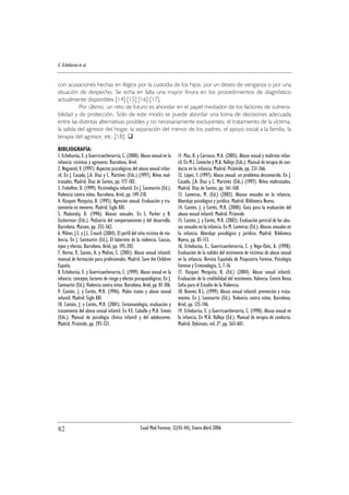 con acusaciones hechas en litigios por la custodia de los hijos, por un deseo de venganza o por una
situación de despecho. Se echa en falta una mayor finura en los procedimientos de diagnóstico
actualmente disponibles [14] [15] [16] [17].
Por último, un reto de futuro es ahondar en el papel mediador de los factores de vulnera-
bilidad y de protección. Solo de este modo se puede abordar una toma de decisiones adecuada
entre las distintas alternativas posibles y no necesariamente excluyentes: el tratamiento de la víctima,
la salida del agresor del hogar, la separación del menor de los padres, el apoyo social a la familia, la
terapia del agresor, etc. [18].
E. Echeburúa et al.
Cuad Med Forense, 12(43-44), Enero-Abril 200682
BIBLIOGRAFÍA:
1. Echeburúa, E. y Guerricaechevarría, C. (2000). Abuso sexual en la
infancia: víctimas y agresores. Barcelona. Ariel.
2. Noguerol, V. (1997). Aspectos psicológicos del abuso sexual infan-
til. En J. Casado, J.A. Díaz y C. Martínez (Eds.) (1997). Niños mal-
tratados. Madrid. Díaz de Santos, pp. 177-182.
3. Finkelhor, D. (1999). Victimología infantil. En J. Sanmartín (Ed.).
Violencia contra niños. Barcelona. Ariel, pp. 149-218.
4. Vázquez Mezquita, B. (1995). Agresión sexual. Evaluación y tra-
tamiento en menores. Madrid. Siglo XXI.
5. Madansky, D. (1996). Abusos sexuales. En S. Parker y B.
Zuckerman (Eds.). Pediatría del comportamiento y del desarrollo.
Barcelona. Masson, pp. 355-362.
6. Milner, J.S. y J.L. Crouch (2004). El perfil del niño víctima de vio-
lencia. En J. Sanmartín (Ed.). El laberinto de la violencia. Causas,
tipos y efectos. Barcelona. Ariel, pp. 195-203.
7. Horno, P., Santos, A. y Molino, C. (2001). Abuso sexual infantil:
manual de formación para profesionales. Madrid. Save the Children
España.
8. Echeburúa, E. y Guerricaechevarría, C. (1999). Abuso sexual en la
infancia: concepto, factores de riesgo y efectos psicopatológicos. En J.
Sanmartín (Ed.). Violencia contra niños. Barcelona. Ariel, pp. 81-106.
9. Cantón, J. y Cortés, M.R. (1996). Malos tratos y abuso sexual
infantil. Madrid. Siglo XXI.
10. Cantón, J. y Cortés, M.R. (2001). Sintomatología, evaluación y
tratamiento del abuso sexual infantil. En V.E. Caballo y M.A. Simón
(Eds.). Manual de psicología clínica infantil y del adolescente.
Madrid. Pirámide, pp. 293-321.
11. Mas, B. y Carrasco, M.A. (2005). Abuso sexual y maltrato infan-
til. En M.I. Comeche y M.A. Vallejo (Eds.). Manual de terapia de con-
ducta en la infancia. Madrid. Pirámide, pp. 231-266.
12. López, F. (1997). Abuso sexual: un problema desconocido. En J.
Casado, J.A. Díaz y C. Martínez (Eds.) (1997). Niños maltratados.
Madrid. Díaz de Santos, pp. 161-168.
13. Lameiras, M. (Ed.) (2002). Abusos sexuales en la infancia.
Abordaje psicológico y jurídico. Madrid. Biblioteca Nueva.
14. Cantón, J. y Cortés, M.R. (2000). Guía para la evaluación del
abuso sexual infantil. Madrid. Pirámide.
15. Cantón, J. y Cortés, M.R. (2002). Evaluación pericial de los abu-
sos sexuales en la infancia. En M. Lameiras (Ed.). Abusos sexuales en
la infancia. Abordaje psicológico y jurídico. Madrid. Biblioteca
Nueva, pp. 85-113.
16. Echeburúa, E., Guerricaechevarría, C. y Vega-Osés, A. (1998).
Evaluación de la validez del testimonio de víctimas de abuso sexual
en la infancia. Revista Española de Psiquiatría Forense, Psicología
Forense y Criminología, 5, 7-16.
17. Vázquez Mezquita, B. (Ed.) (2004). Abuso sexual infantil.
Evaluación de la credibilidad del testimonio. Valencia. Centro Reina
Sofía para el Estudio de la Violencia.
18. Bonner, B.L. (1999). Abuso sexual infantil: prevención y trata-
miento. En J. Sanmartín (Ed.). Violencia contra niños. Barcelona.
Ariel, pp. 125-146.
19. Echeburúa, E. y Guerricaechevarría, C. (1998). Abuso sexual en
la infancia. En M.A. Vallejo (Ed.). Manual de terapia de conducta.
Madrid. Dykinson, vol. 2º, pp. 563-601.
 