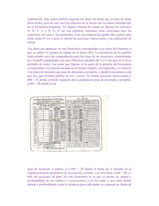 explanación. Hay quien prefiere registrar los datos de modo que se lean de abajo
hacia arriba, pero en este caso los cálculos no se hacen con la misma facilidad que
en el formulario propuesto. En algunas libretas de campo no figuran las columnas
N. E., C. I. y N. F., Y las tres primeras columnas están reservadas para las
estaciones, las cotas y las pendientes. Con esta disposición queda más espacio para
notas aclara!)! ias o para el cálculo de secciones transversales y de cubicación de
tierras.
Los datos que aparecen en este formulario corresponden a un trozo del itinerario a
que se refiere el registro de campo de la figura 10-2. La nivelación de los perfiles
transversales sirve de comprobación para las cotas de las estaciones, determinadas
por el perfil longitudinal, con una diferencia tolerable de 3 a 6 cm, que es el error
probable de cierre. Las notas que figuran en la parte de la derecha del formulario
corresponden a la estación anotada en el mismo renglón, a la izquierda, y se refieren
a un trozo de itinerario que pasa de desmonte a terraplén. y donde la pendiente es tal
que hay que levantar perfiles de tres visuales. Se toman secciones transversales a
608 + 25 donde el borde izquierdo de la explanación pasa de desmonte a terraplén;
a 608 + 90 donde el eje
pasa de desmonte a relleno, y a 609 + 20 donde el borde de la derecha de la
explanación pasa igualmente de excavación a relleno. Las secciones a 608 + 90 y a
609 son secciones de paso. En este formulario se ve que se anotan las alturas o
profundidades de los rellenos o excavaciones, y no las cotas, y que tanto dichas
alturas o profundidades como la distancia para cada punto se expresan en forma de
 