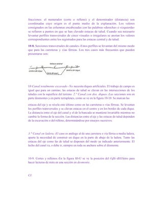 fracciones: el numerador (corte o relleno) y el denominador (distancia) son
coordenadas cuyo origen es el punto medio de la explanación. Los valores
consignados en las columnas encabezadas con las palabras «derecha» e «izquierda»
se refieren a puntos en que se han clavado estacas de talud. Cuando sea necesario
levantar perfiles transversales de cinco visuales o irregulares se anotan los valores
correspondientes entre los registrados para las estacas central y de talud.
10-8. Secciones transversales de canales.-Estos perfiles se levantan del mismo modo
que para las carreteras y vías férreas. Los tres casos más frecuentes que pueden
presentarse son:
l.0 Canal totalmente excavado.-No necesita diques artificiales. El trabajo de campo es
igual que para un camino; las estacas de talud se clavan en las intersecciones de los
taludes con la superficie del terreno. 2.° Canal con dos. diques.-Las secciones son en
parte desmontes y en parte terraplenes, como se ve en la figura 10-10. Se marcan las
estacas del eje y se nivela este último como en las carreteras o vías férreas. Se levantan
los perfiles transversales y se clavan estacas en el centro y en los bordes de cada dique.
La distancia entre el eje del canal y el de la bancada se mantiene invariable mientras no
cambie la forma de la sección. Las distancias entre el eje y las estacas de talud dependen
de la excavación o del relleno, determinándose por ensayos sucesivos.
3." Canal en ladera.-El caso es análogo al de una carretera o vía férrea a media ladera,
aparte la necesidad de construir un dique en la parte de abajo de la ladera. Tanto las
estacas del eje como las de talud se disponen del modo ya indicado anteriormente. El
lecho del canal va, o debe ir, siempre en toda su anchura sobre el desmonte.
10-9. Cortes y rellenos.-En la figura lO-U se ve la posición del t'qlli~dlíl1letro para
hacer lecturas de mira en una sección en desmonte.
CI.
 